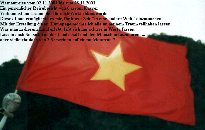 Vietnamreise vom 02.11.2001 bis zum 26.11.2001
Ein persnlicher Reisebericht von Carsten Kayser
Vietnam ist ein Traum, der fr mich Wirklichkeit wurde.
Dieses Land ermglichte es mir, fr kurze Zeit 